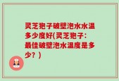 灵芝狍子破壁泡水水温多少度好(灵芝狍子：最佳破壁泡水温度是多少？)