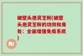 破壁头孢灵芝粉(破壁头孢灵芝粉的功效和用处：全面增强免疫系统)