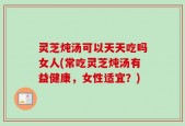 灵芝炖汤可以天天吃吗女人(常吃灵芝炖汤有益健康，女性适宜？)