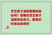 灵芝孢子油胶囊睡前能吃吗？想要买灵芝孢子油提高免疫力，服用的时候会麻烦吗