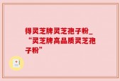 得灵芝牌灵芝孢子粉_“灵芝牌高品质灵芝孢子粉”