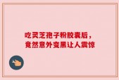 吃灵芝孢子粉胶囊后，竟然意外变黑让人震惊