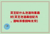 灵芝配什么泡酒效果最好(灵芝泡酒最佳配方，酒味浓香回味无穷)