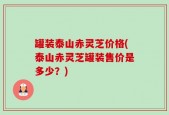罐装泰山赤灵芝价格(泰山赤灵芝罐装售价是多少？)