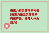 安惠力持灵芝孢子枸杞(安惠力推出灵芝孢子枸杞产品，提升人体免疫力)
