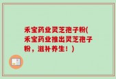 禾宝药业灵芝孢子粉(禾宝药业推出灵芝孢子粉，滋补养生！)