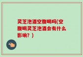 灵芝泡酒空腹喝吗(空腹喝灵芝泡酒会有什么影响？)