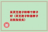 买灵芝孢子粉哪个牌子好（灵芝孢子粉各牌子比较及优劣）
