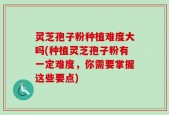 灵芝孢子粉种植难度大吗(种植灵芝孢子粉有一定难度，你需要掌握这些要点)
