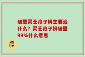 破壁灵芝孢子粉主要治什么？灵芝孢子粉破壁99%什么意思