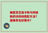 破壁灵芝孢子粉与阿胶糕的功效和搭配方法？健康养生好帮手？