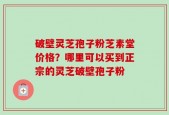破壁灵芝孢子粉芝素堂价格？哪里可以买到正宗的灵芝破壁孢子粉