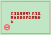 灵芝三萜肿瘤？灵芝三萜含量最高的灵芝是什么