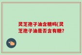 灵芝孢子油含糖吗(灵芝孢子油是否含有糖？