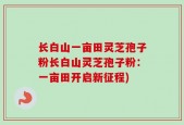 长白山一亩田灵芝孢子粉长白山灵芝孢子粉：一亩田开启新征程)