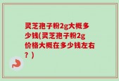 灵芝孢子粉2g大概多少钱(灵芝孢子粉2g价格大概在多少钱左右？)