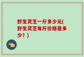 野生灵芝一斤多少元(野生灵芝每斤价格是多少？)