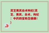 灵芝黄芪白术枸杞(灵芝、黄芪、白术、枸杞：中药四宝助您健康！)
