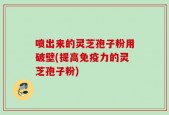 喷出来的灵芝孢子粉用破壁(提高免疫力的灵芝孢子粉)
