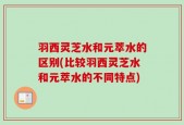 羽西灵芝水和元萃水的区别(比较羽西灵芝水和元萃水的不同特点)
