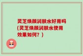 灵芝焕颜润肤水好用吗(灵芝焕颜润肤水使用效果如何？)