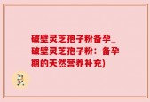 破壁灵芝孢子粉备孕_破壁灵芝孢子粉：备孕期的天然营养补充)