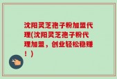 沈阳灵芝孢子粉加盟代理(沈阳灵芝孢子粉代理加盟，创业轻松稳赚！)