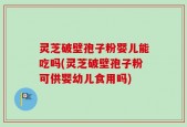 灵芝破壁孢子粉婴儿能吃吗(灵芝破壁孢子粉可供婴幼儿食用吗)