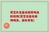 灵芝片五指毛桃煲鸡汤的功效(灵芝五指毛桃炖鸡汤，滋补养生)