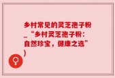 乡村常见的灵芝孢子粉_“乡村灵芝孢子粉：自然珍宝，健康之选”)