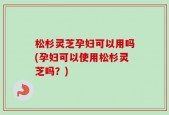 松杉灵芝孕妇可以用吗(孕妇可以使用松杉灵芝吗？)