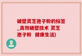 破壁灵芝孢子粉的标签_高效破壁技术 灵芝孢子粉  健康生活)
