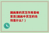 国画里的灵芝作用是啥意思(国画中灵芝的功效是什么？)