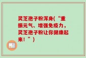 灵芝孢子粉浑身(“重振元气、增强免疫力，灵芝孢子粉让你健康起来！”)