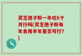 灵芝孢子粉一年吃6个月行吗(灵芝孢子粉每年食用半年是否可行？)