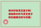 辣木籽和灵芝孢子粉(探秘辣木籽与灵芝孢子粉的健康功效与效果)