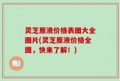 灵芝原液价格表图大全图片(灵芝原液价格全图，快来了解！)