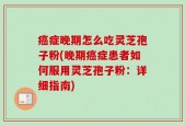 癌症晚期怎么吃灵芝孢子粉(晚期癌症患者如何服用灵芝孢子粉：详细指南)