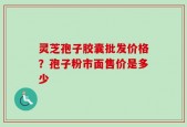 灵芝孢子胶囊批发价格？孢子粉市面售价是多少