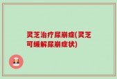 灵芝治疗尿崩症(灵芝可缓解尿崩症状)