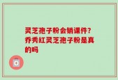 灵芝孢子粉会销课件？乔秀红灵芝孢子粉是真的吗
