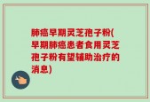 肺癌早期灵芝孢子粉(早期肺癌患者食用灵芝孢子粉有望辅助治疗的消息)