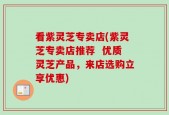 看紫灵芝专卖店(紫灵芝专卖店推荐  优质灵芝产品，来店选购立享优惠)