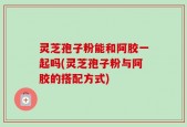 灵芝孢子粉能和阿胶一起吗(灵芝孢子粉与阿胶的搭配方式)