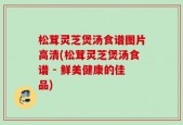松茸灵芝煲汤食谱图片高清(松茸灵芝煲汤食谱 - 鲜美健康的佳品)