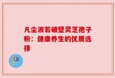 凡尘波若破壁灵芝孢子粉：健康养生的优质选择