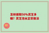 怎样提取50%灵芝多糖？灵芝泡水正宗做法
