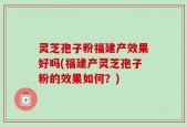 灵芝孢子粉福建产效果好吗(福建产灵芝孢子粉的效果如何？)
