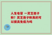 人生皂苷 一灵芝孢子粉？灵芝孢子粉真的可以提高免疫力吗