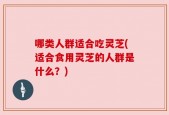 哪类人群适合吃灵芝(适合食用灵芝的人群是什么？)